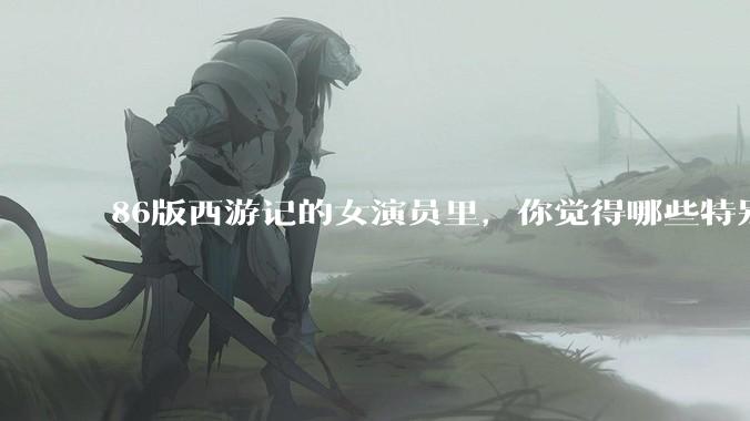86版西游记的女演员里，你觉得哪些特别漂亮？
