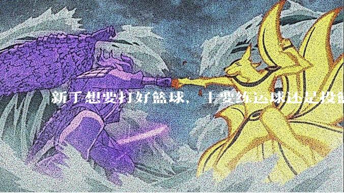 新手想要打好篮球，主要练运球还是投篮？