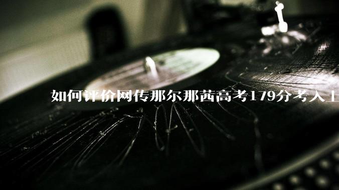 如何评价网传那尔那茜高考179分考入上海戏剧学院***？