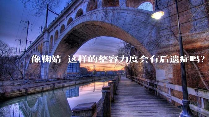 像鞠婧祎这样的整容力度会有后遗症吗？
