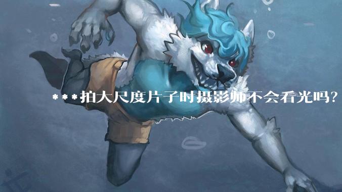 ***拍大尺度片子时摄影师不会看光吗？