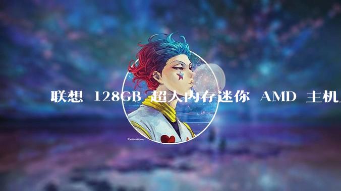 联想 128GB 超大内存迷你 AMD 主机上架，此款主机有哪些亮点？