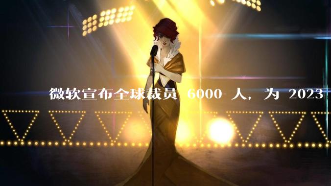 微软宣布全球裁员 6000 人，为 2023 年以来最大规模，为什么此时裁员？会对微软带来哪些影响？