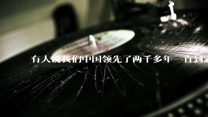 有人说我们中国领先了两千多年一直到满清才落后的。你怎么看?